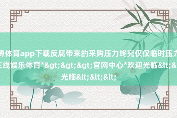 世博体育app下载反腐带来的采购压力终究仅仅临时压力-*世博在线娱乐体育*>>>官网中心*欢迎光临<<<