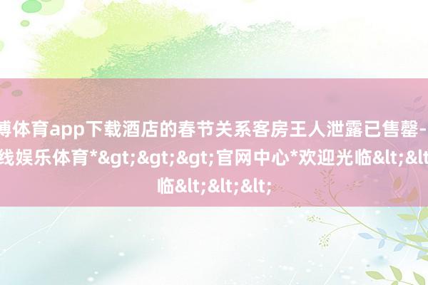 世博体育app下载酒店的春节关系客房王人泄露已售罄-*世博在线娱乐体育*>>>官网中心*欢迎光临<<<