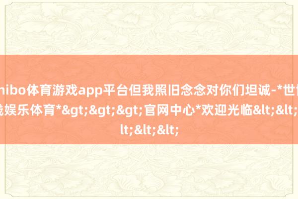 shibo体育游戏app平台但我照旧念念对你们坦诚-*世博在线娱乐体育*>>>官网中心*欢迎光临<<<