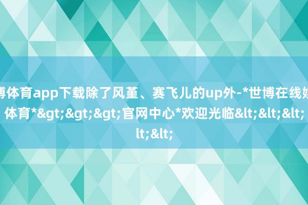 世博体育app下载除了风堇、赛飞儿的up外-*世博在线娱乐体育*>>>官网中心*欢迎光临<<<