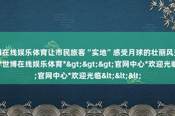 世博在线娱乐体育让市民旅客“实地”感受月球的壮丽风景与地质奇不雅-*世博在线娱乐体育*>>>官网中心*欢迎光临<<<