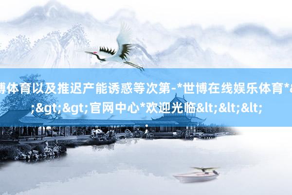 世博体育以及推迟产能诱惑等次第-*世博在线娱乐体育*>>>官网中心*欢迎光临<<<