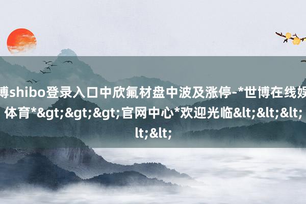 世博shibo登录入口中欣氟材盘中波及涨停-*世博在线娱乐体育*>>>官网中心*欢迎光临<<<