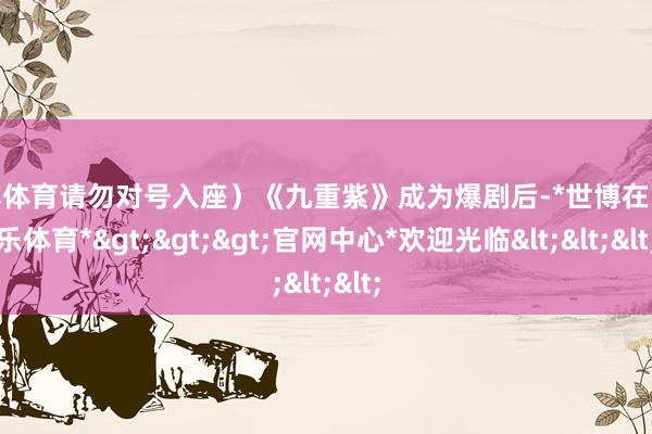 世博体育请勿对号入座）《九重紫》成为爆剧后-*世博在线娱乐体育*>>>官网中心*欢迎光临<<<