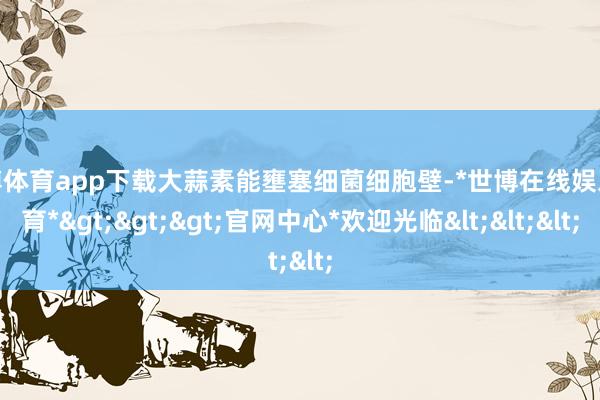 世博体育app下载大蒜素能壅塞细菌细胞壁-*世博在线娱乐体育*>>>官网中心*欢迎光临<<<
