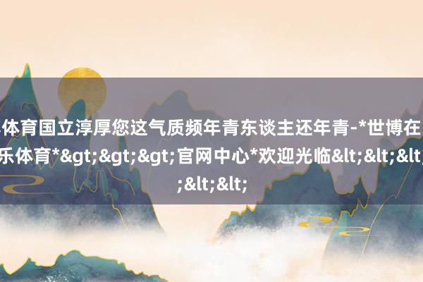 世博体育国立淳厚您这气质频年青东谈主还年青-*世博在线娱乐体育*>>>官网中心*欢迎光临<<<