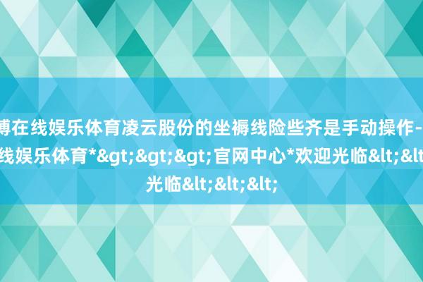 世博在线娱乐体育凌云股份的坐褥线险些齐是手动操作-*世博在线娱乐体育*>>>官网中心*欢迎光临<<<