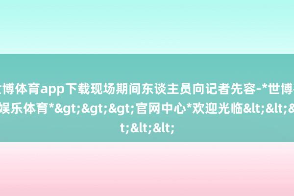 世博体育app下载　　现场期间东谈主员向记者先容-*世博在线娱乐体育*>>>官网中心*欢迎光临<<<