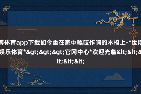 世博体育app下载如今坐在家中嘎吱作响的木椅上-*世博在线娱乐体育*>>>官网中心*欢迎光临<<<