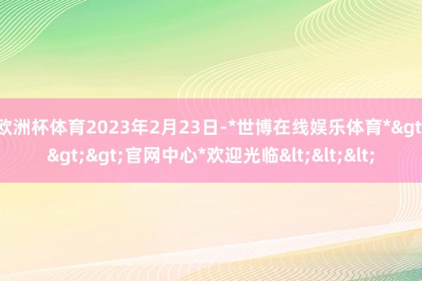 欧洲杯体育2023年2月23日-*世博在线娱乐体育*>>>官网中心*欢迎光临<<<