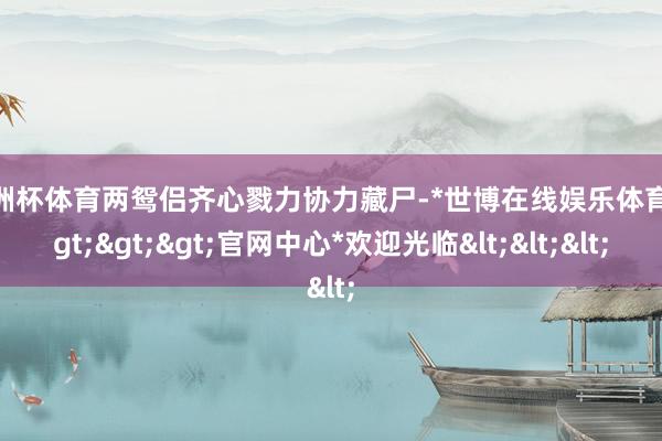 欧洲杯体育两鸳侣齐心戮力协力藏尸-*世博在线娱乐体育*>>>官网中心*欢迎光临<<<