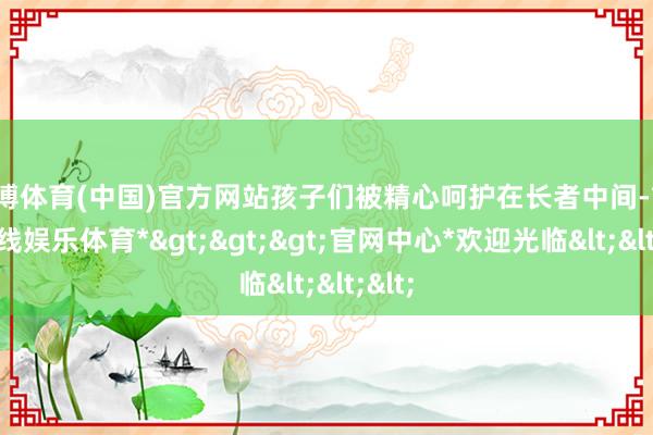 世博体育(中国)官方网站孩子们被精心呵护在长者中间-*世博在线娱乐体育*>>>官网中心*欢迎光临<<<