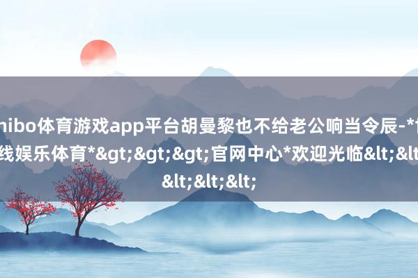shibo体育游戏app平台胡曼黎也不给老公响当令辰-*世博在线娱乐体育*>>>官网中心*欢迎光临<<<