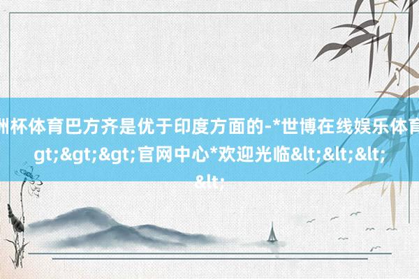 欧洲杯体育巴方齐是优于印度方面的-*世博在线娱乐体育*>>>官网中心*欢迎光临<<<