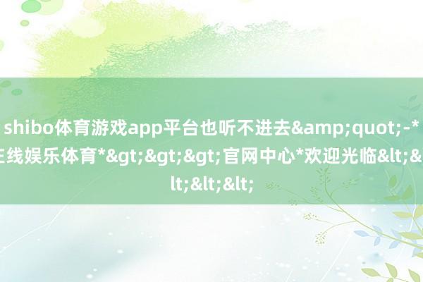 shibo体育游戏app平台也听不进去&quot;-*世博在线娱乐体育*>>>官网中心*欢迎光临<<<