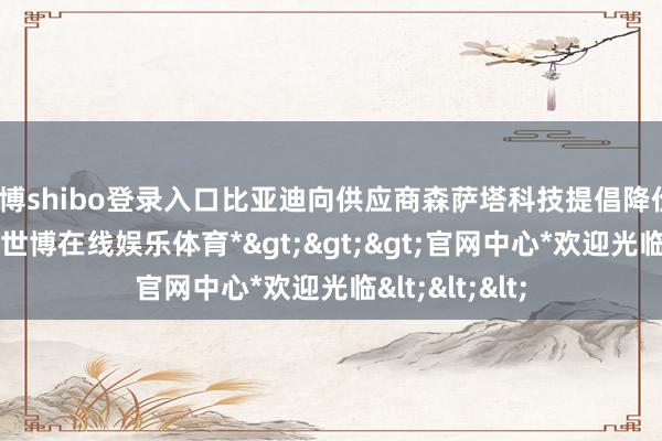 世博shibo登录入口比亚迪向供应商森萨塔科技提倡降价10%的需求-*世博在线娱乐体育*>>>官网中心*欢迎光临<<<