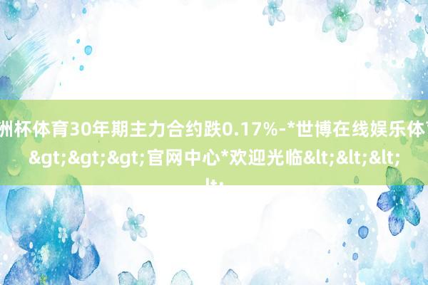 欧洲杯体育30年期主力合约跌0.17%-*世博在线娱乐体育*>>>官网中心*欢迎光临<<<