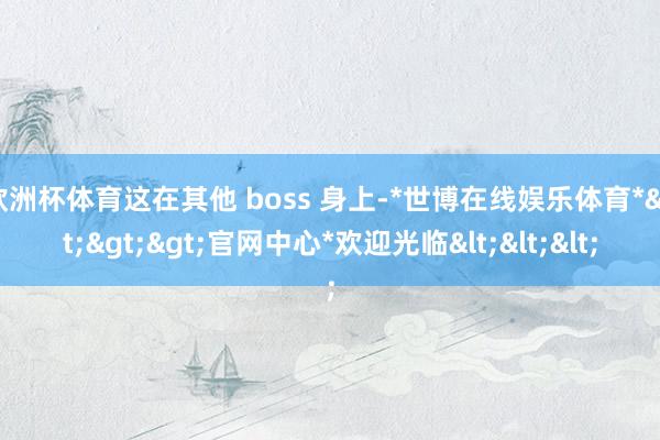 欧洲杯体育这在其他 boss 身上-*世博在线娱乐体育*>>>官网中心*欢迎光临<<<
