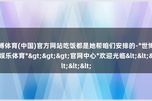 世博体育(中国)官方网站吃饭都是她帮咱们安排的-*世博在线娱乐体育*>>>官网中心*欢迎光临<<<