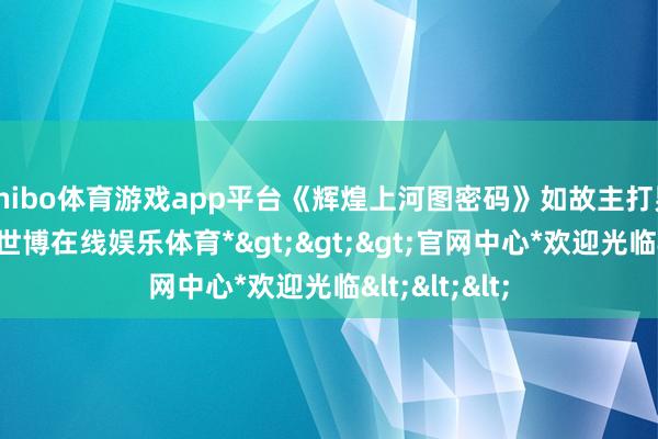 shibo体育游戏app平台《辉煌上河图密码》如故主打男东谈主戏-*世博在线娱乐体育*>>>官网中心*欢迎光临<<<