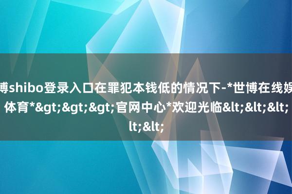 世博shibo登录入口在罪犯本钱低的情况下-*世博在线娱乐体育*>>>官网中心*欢迎光临<<<