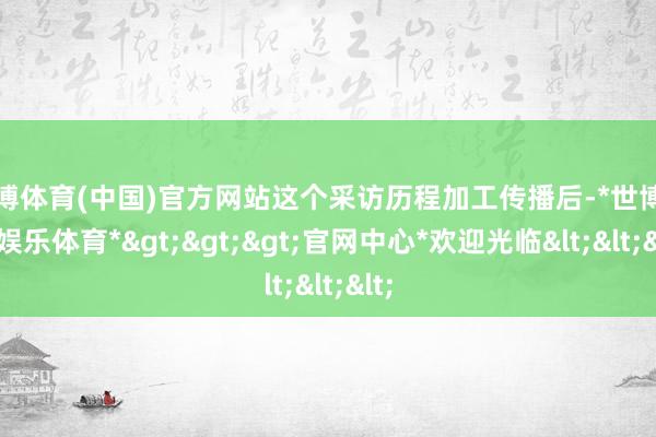 世博体育(中国)官方网站这个采访历程加工传播后-*世博在线娱乐体育*>>>官网中心*欢迎光临<<<