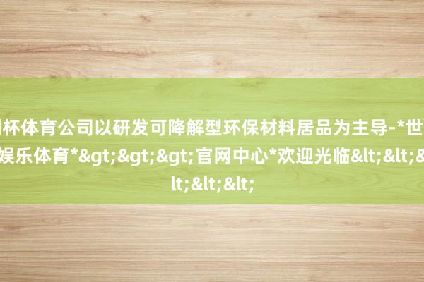 欧洲杯体育公司以研发可降解型环保材料居品为主导-*世博在线娱乐体育*>>>官网中心*欢迎光临<<<