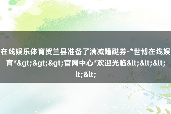 世博在线娱乐体育贺兰县准备了满减蹧跶券-*世博在线娱乐体育*>>>官网中心*欢迎光临<<<