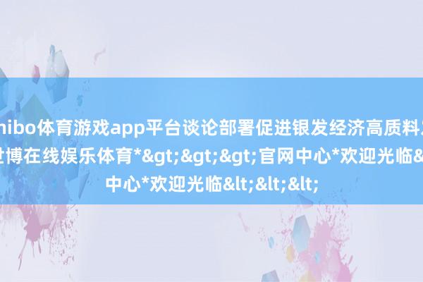 shibo体育游戏app平台谈论部署促进银发经济高质料发展责任-*世博在线娱乐体育*>>>官网中心*欢迎光临<<<