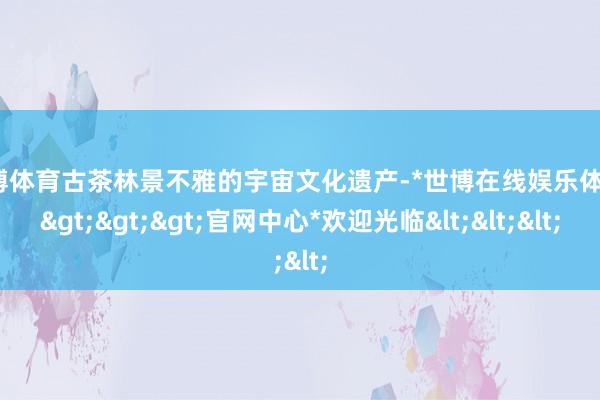 世博体育古茶林景不雅的宇宙文化遗产-*世博在线娱乐体育*>>>官网中心*欢迎光临<<<