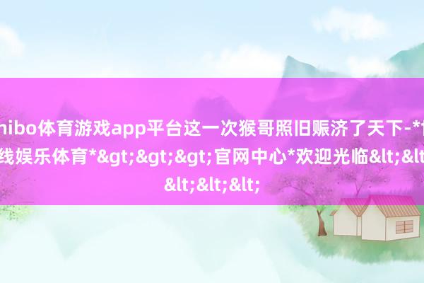 shibo体育游戏app平台这一次猴哥照旧赈济了天下-*世博在线娱乐体育*>>>官网中心*欢迎光临<<<