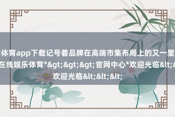 世博体育app下载记号着品牌在高端市集布局上的又一里程碑-*世博在线娱乐体育*>>>官网中心*欢迎光临<<<