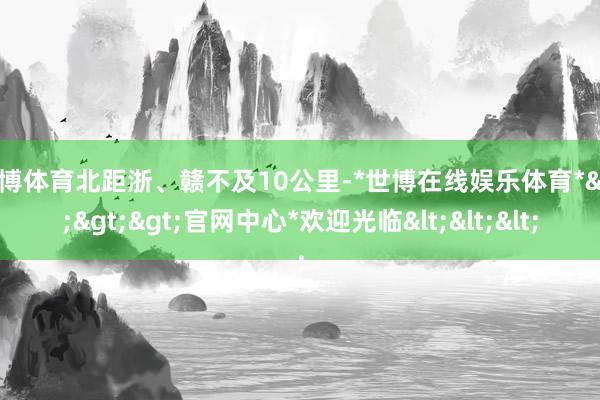 世博体育北距浙、赣不及10公里-*世博在线娱乐体育*>>>官网中心*欢迎光临<<<