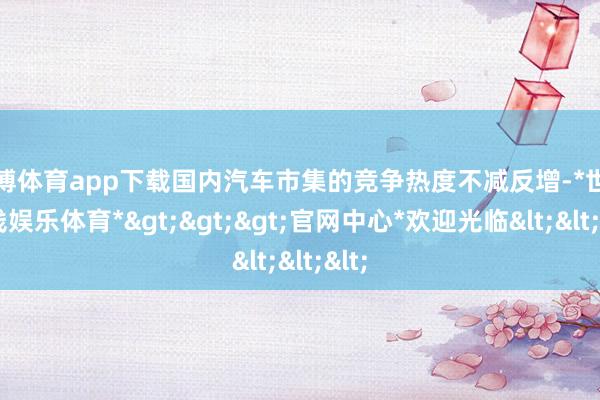 世博体育app下载国内汽车市集的竞争热度不减反增-*世博在线娱乐体育*>>>官网中心*欢迎光临<<<