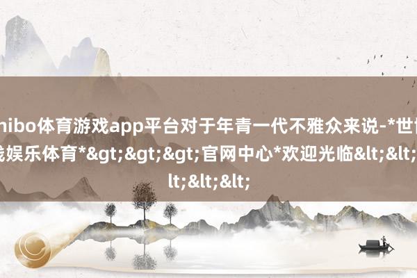 shibo体育游戏app平台对于年青一代不雅众来说-*世博在线娱乐体育*>>>官网中心*欢迎光临<<<