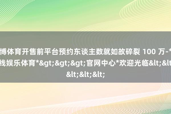 世博体育开售前平台预约东谈主数就如故碎裂 100 万-*世博在线娱乐体育*>>>官网中心*欢迎光临<<<