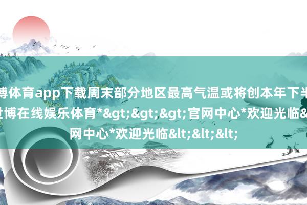 世博体育app下载周末部分地区最高气温或将创本年下半年来新低-*世博在线娱乐体育*>>>官网中心*欢迎光临<<<