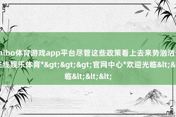 shibo体育游戏app平台尽管这些政策看上去来势汹汹-*世博在线娱乐体育*>>>官网中心*欢迎光临<<<