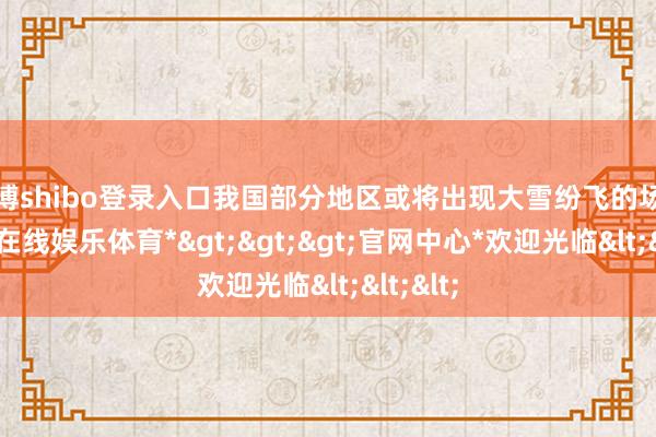 世博shibo登录入口我国部分地区或将出现大雪纷飞的场景-*世博在线娱乐体育*>>>官网中心*欢迎光临<<<