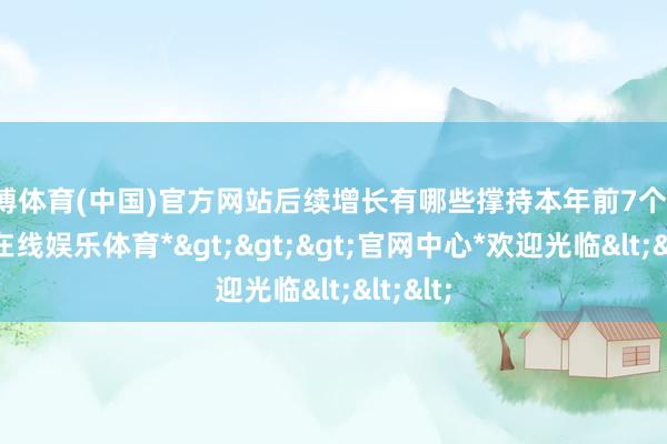 世博体育(中国)官方网站后续增长有哪些撑持本年前7个月-*世博在线娱乐体育*>>>官网中心*欢迎光临<<<