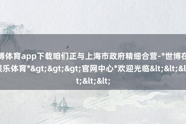 世博体育app下载咱们正与上海市政府精细合营-*世博在线娱乐体育*>>>官网中心*欢迎光临<<<