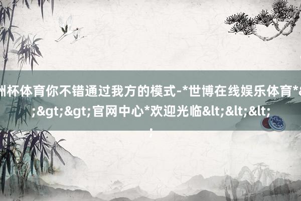 欧洲杯体育你不错通过我方的模式-*世博在线娱乐体育*>>>官网中心*欢迎光临<<<