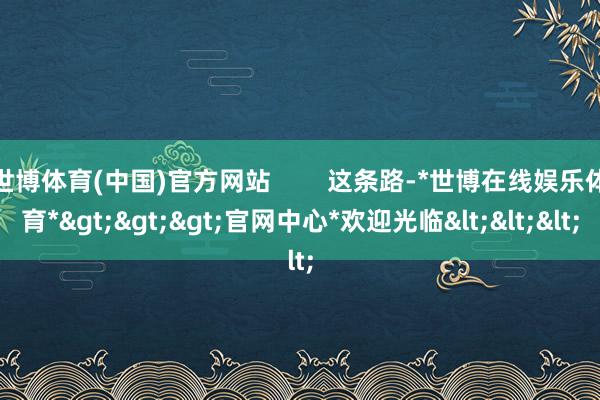 世博体育(中国)官方网站        这条路-*世博在线娱乐体育*>>>官网中心*欢迎光临<<<