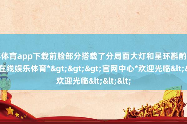 世博体育app下载前脸部分搭载了分局面大灯和星环斟酌灯带-*世博在线娱乐体育*>>>官网中心*欢迎光临<<<