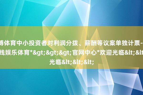 世博体育中小投资者对利润分拨、薪酬等议案单独计票-*世博在线娱乐体育*>>>官网中心*欢迎光临<<<