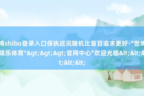 世博shibo登录入口保执近况随机比盲目追求更好-*世博在线娱乐体育*>>>官网中心*欢迎光临<<<