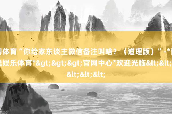 世博体育“你给家东谈主微信备注叫啥？（道理版）”-*世博在线娱乐体育*>>>官网中心*欢迎光临<<<