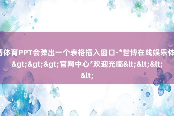 世博体育PPT会弹出一个表格插入窗口-*世博在线娱乐体育*>>>官网中心*欢迎光临<<<