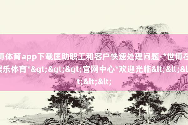 世博体育app下载匡助职工和客户快速处理问题-*世博在线娱乐体育*>>>官网中心*欢迎光临<<<