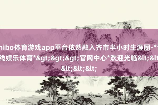 shibo体育游戏app平台依然融入齐市半小时生涯圈-*世博在线娱乐体育*>>>官网中心*欢迎光临<<<
